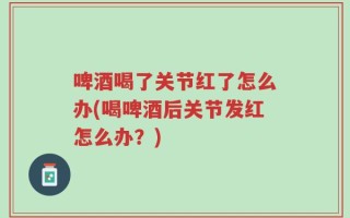 啤酒喝了关节红了怎么办(喝啤酒后关节发红怎么办？)