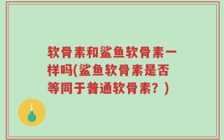 软骨素和鲨鱼软骨素一样吗(鲨鱼软骨素是否等同于普通软骨素？)
