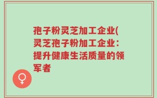 孢子粉灵芝加工企业(灵芝孢子粉加工企业：提升健康生活质量的领军者