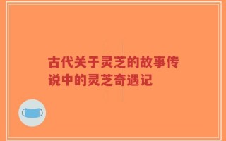 古代关于灵芝的故事传说中的灵芝奇遇记