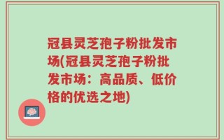 冠县灵芝孢子粉批发市场(冠县灵芝孢子粉批发市场：高品质、低价格的优选之地)