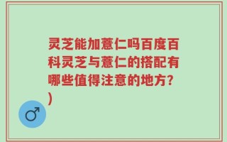 灵芝能加薏仁吗百度百科灵芝与薏仁的搭配有哪些值得注意的地方？)