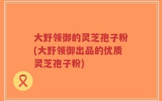 大野领御的灵芝孢子粉(大野领御出品的优质灵芝孢子粉)