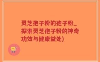 灵芝孢子粉的孢子粉_探索灵芝孢子粉的神奇功效与健康益处)