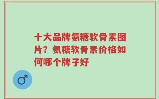 十大品牌氨糖软骨素图片？氨糖软骨素价格如何哪个牌子好