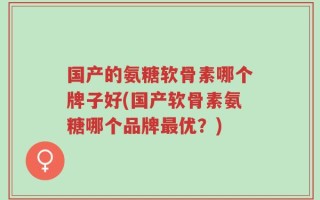 国产的氨糖软骨素哪个牌子好(国产软骨素氨糖哪个品牌最优？)