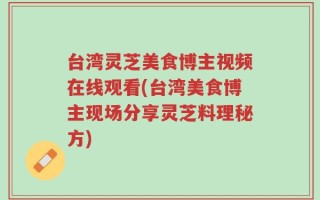 台湾灵芝美食博主视频在线观看(台湾美食博主现场分享灵芝料理秘方)