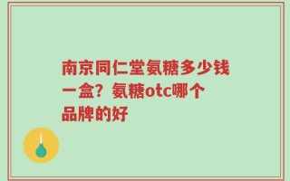 南京同仁堂氨糖多少钱一盒？氨糖otc哪个品牌的好