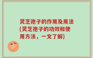 灵芝孢子的作用及用法(灵芝孢子的功效和使用方法，一文了解)