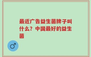 最近广告益生菌牌子叫什么？中国最好的益生菌