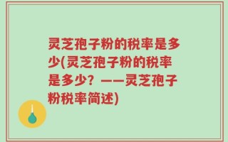 灵芝孢子粉的税率是多少(灵芝孢子粉的税率是多少？——灵芝孢子粉税率简述)