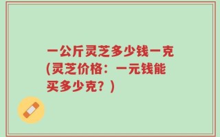 一公斤灵芝多少钱一克(灵芝价格：一元钱能买多少克？)