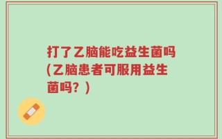 打了乙脑能吃益生菌吗(乙脑患者可服用益生菌吗？)