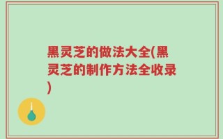 黑灵芝的做法大全(黑灵芝的制作方法全收录)