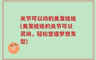 关节可以动的美发娃娃(美发娃娃的关节可以灵动，轻松塑造梦想发型)