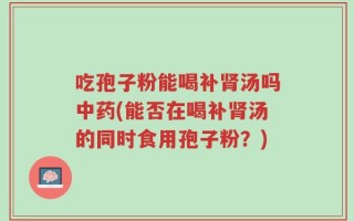 吃孢子粉能喝补肾汤吗中药(能否在喝补肾汤的同时食用孢子粉？)