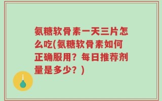 氨糖软骨素一天三片怎么吃(氨糖软骨素如何正确服用？每日推荐剂量是多少？)