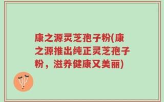 康之源灵芝孢子粉(康之源推出纯正灵芝孢子粉，滋养健康又美丽)