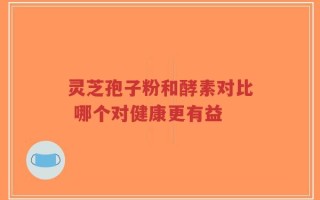 灵芝孢子粉和酵素对比 哪个对健康更有益
