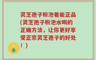 灵芝孢子粉泡着能正品(灵芝孢子粉泡水喝的正确方法，让你更好享受正宗灵芝孢子的好处！)