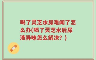 喝了灵芝水尿难闻了怎么办(喝了灵芝水后尿液异味怎么解决？)