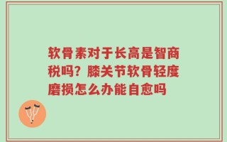 软骨素对于长高是智商税吗？膝关节软骨轻度磨损怎么办能自愈吗