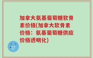 加拿大氨基葡萄糖软骨素价格(加拿大软骨素价格：氨基葡萄糖供应价格透明化)