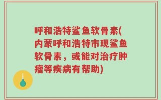 呼和浩特鲨鱼软骨素(内蒙呼和浩特市现鲨鱼软骨素，或能对治疗肿瘤等疾病有帮助)