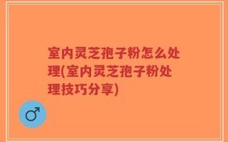 室内灵芝孢子粉怎么处理(室内灵芝孢子粉处理技巧分享)