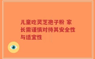 儿童吃灵芝孢子粉 家长需谨慎对待其安全性与适宜性
