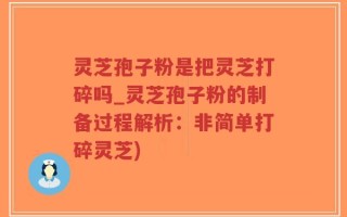 灵芝孢子粉是把灵芝打碎吗_灵芝孢子粉的制备过程解析：非简单打碎灵芝)