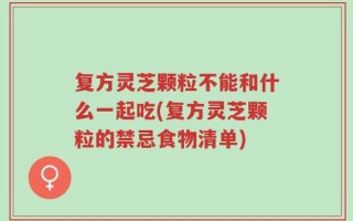 复方灵芝颗粒不能和什么一起吃(复方灵芝颗粒的禁忌食物清单)