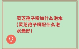 灵芝孢子粉加什么泡水(灵芝孢子粉配什么泡水最好)