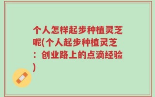 个人怎样起步种植灵芝呢(个人起步种植灵芝：创业路上的点滴经验)