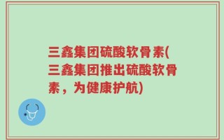 三鑫集团硫酸软骨素(三鑫集团推出硫酸软骨素，为健康护航)