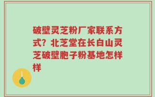 破壁灵芝粉厂家联系方式？北芝堂在长白山灵芝破壁胞子粉基地怎样样