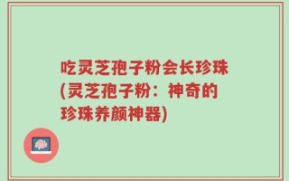 吃灵芝孢子粉会长珍珠(灵芝孢子粉：神奇的珍珠养颜神器)