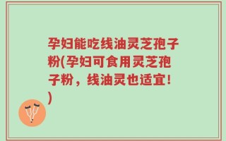孕妇能吃线油灵芝孢子粉(孕妇可食用灵芝孢子粉，线油灵也适宜！)
