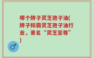 哪个牌子灵芝孢子油(牌子称霸灵芝孢子油行业，更名“灵芝至尊”)