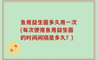 鱼用益生菌多久用一次(每次使用鱼用益生菌的时间间隔是多久？)