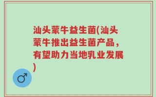 汕头蒙牛益生菌(汕头蒙牛推出益生菌产品，有望助力当地乳业发展)