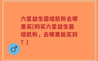 六星益生菌增肌粉去哪里买(购买六星益生菌增肌粉，去哪里能买到？)