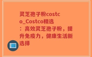 灵芝孢子粉costco_Costco精选：高效灵芝孢子粉，提升免疫力，健康生活新选择