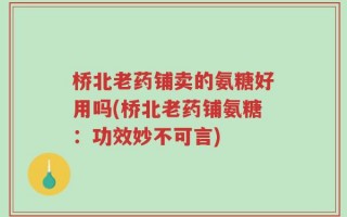 桥北老药铺卖的氨糖好用吗(桥北老药铺氨糖：功效妙不可言)