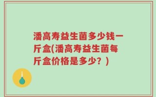潘高寿益生菌多少钱一斤盒(潘高寿益生菌每斤盒价格是多少？)