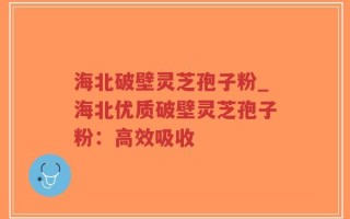 海北破壁灵芝孢子粉_海北优质破壁灵芝孢子粉：高效吸收