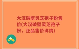 大汉破壁灵芝孢子粉售价(大汉破壁灵芝孢子粉，正品售价详情)