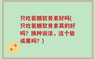 只吃氨糖软骨素好吗(只吃氨糖软骨素真的好吗？换种说法，这个能成果吗？)