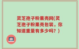 灵芝孢子粉果壳网(灵芝孢子粉果壳包装，你知道重量有多少吗？)
