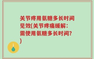 关节疼用氨糖多长时间见效(关节疼痛缓解：需使用氨糖多长时间？)